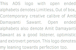 This ADS logo with open ended alphabets denotes Limitless, Out of box, Contemporary creative calibre of Amit Damayanti Sawant. Open ended alphabets also denote Amit Damayanti Sawant as a good listener, optimistic and extrovert person. This logo denotes my leaning towards perfection too.