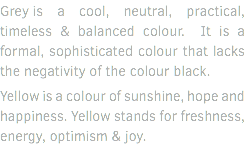 Grey is a cool, neutral, practical, timeless & balanced colour. It is a formal, sophisticated colour that lacks the negativity of the colour black. Yellow is a colour of sunshine, hope and happiness. Yellow stands for freshness, energy, optimism & joy.